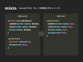 mixin                      Nesting
            includeできる（セットを変数化するイメージ）



• Sample & Demo
           style.scss                         style.css

 @mixin radius($value) {            .sprite-link {
   -webkit-border-radius: $value;    -webkit-border-radius: 8px;
   -moz-border-radius: $value;        -moz-border-radius: 8px;
   border-radius: $value;             border-radius: 8px;
 }                                    background: #eee;
                                    }
 .sprite-link {
   @include radius(8px);
   background: #eee;
 }
 