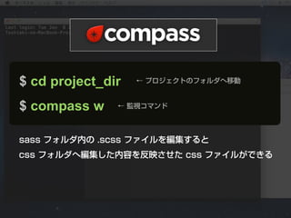 $ cd project_dir   ← プロジェクトのフォルダへ移動



$ compass w    ← 監視コマンド




sass フォルダ内の .scss ファイルを編集すると
css フォルダへ編集した内容を反映させた css ファイルができる
 