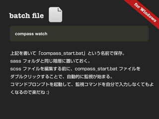 fo
                                       rW
                                         in
batch ﬁle          Nesting                 do
                                              w
                                                s


• Samplewatch
  compass & Demo



上記を書いて「compass_start.bat」という名前で保存。
sass フォルダと同じ階層に置いておく。
scss ファイルを編集する前に、compass_start.bat ファイルを
ダブルクリックすることで、自動的に監視が始まる。
コマンドプロンプトを起動して、監視コマンドを自分で入力しなくてもよ
くなるので楽だね :)
 