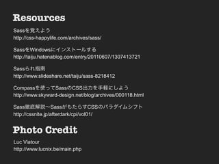 Resources                        Nesting
Sassを覚えよう
http://css-happylife.com/archives/sass/
• Sample & Demo
SassをWindowsにインストールする
http://taiju.hatenablog.com/entry/20110607/1307413721

Sassられ指南
http://www.slideshare.net/taiju/sass-8218412

Compassを使ってSassのCSS出力を手軽にしよう
http://www.skyward-design.net/blog/archives/000118.html

Sass徹底解説∼SassがもたらすCSSのパラダイムシフト
http://cssnite.jp/afterdark/cpi/vol01/


Photo Credit
Luc Viatour
http://www.lucnix.be/main.php
 