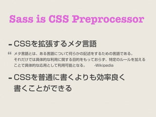 Sass is CSS Preprocessor

- CSSを拡張するメタ言語
“
    メタ言語とは、ある言語について何らかの記述をするための言語である。
    それだけでは具体的な利用に関する目的をもっておらず、特定のルールを加える
    ことで具体的な応用として利用可能となる。  -Wikipedia



- CSSを普通に書くよりも効率良く
    書くことができる
 