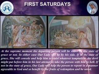 FIRST SATURDAYS At the supreme moment the departing person will be either in the state of grace or not. In either case Our Lady will be by his side. If in the state of grace, She will console and help him to resist whatever temptations the devil might put before him in his last attempt to take the person with him to hell. If not in the state of grace, Our Lady will help the person to repent in a manner agreeable to God and so benefit by the fruits of redemption and be saved. 