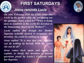 FIRST SATURDAYS On 16th February 1926 the Child Jesus met Lucia in the garden while she was taking out the garbage. Jesus asked her “What is being done to establish in the world the devotion to the Immaculate Heart of My Mother?” Lucia replied that though her Mother Superior ardently desired to propagate this devotion, she could do nothing by herself. Jesus replied “It is true that your superior can do nothing by herself. With My Grace she can do all”. Jesus comes back again and again, to explain, to clarify this devotion, to answer questions posed by Lucia’s Confessor and her Superior. Jesus reminds Lucia 