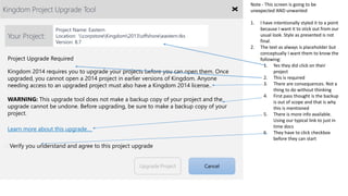 Kingdom Project Upgrade Tool
Verify you understand and agree to this project upgrade
Project Upgrade Required
Upgrade Project Cancel
Learn more about this upgrade…
Kingdom 2014 requires you to upgrade your projects before you can open them. Once
upgraded, you cannot open a 2014 project in earlier versions of Kingdom. Anyone
needing access to an upgraded project must also have a Kingdom 2014 license..
WARNING: This upgrade tool does not make a backup copy of your project and the
upgrade cannot be undone. Before upgrading, be sure to make a backup copy of your
project.
Your Project:
Project Name: Eastern
Location: corpstoreKingdom2013offshoreeastern.tks
Version: 8.7
Note - This screen is going to be
unexpected AND unwanted
1. I have intentionally styled it to a point
because I want it to stick out from our
usual look. Style as presented is not
final.
2. The text as always is placeholder but
conceptually I want them to know the
following:
1. Yes they did click on their
project
2. This is required
3. There are consequences. Not a
thing to do without thinking
4. First pass thought is the backup
is out of scope and that is why
this is mentioned
5. There is more info available.
Using our typical link to just in
time docs
6. They have to click checkbox
before they can start
 