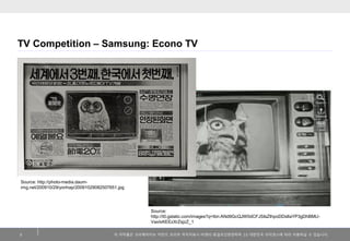 TV Competition – Samsung: Econo TV

Source: http://photo-media.daumimg.net/200910/29/yonhap/20091029082507651.jpg

Source:
http://t0.gstatic.com/images?q=tbn:ANd9GcQJW0dCFJSIsZIhpoDDsIlaYP3gDhBMUVaxlxKEEzXrZsjzZ_1
2

이 저작물은 크리에이티브 커먼즈 코리아 저작자표시-비영리-동일조건변경허락 2.0 대한민국 라이센스에 따라 이용하실 수 있습니다.

 
