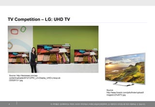 TV Competition – LG: UHD TV

Source: http://itersnews.com/wpcontent/uploads/2012/12/PIC_LG-Display_UHD-Lineup-atCES2013-1.jpg

Source:
http://www.forextv.com/js/kcfinder/upload/i
mages/LG%20TV.jpg

4

이 저작물은 크리에이티브 커먼즈 코리아 저작자표시-비영리-동일조건변경허락 2.0 대한민국 라이센스에 따라 이용하실 수 있습니다.

 