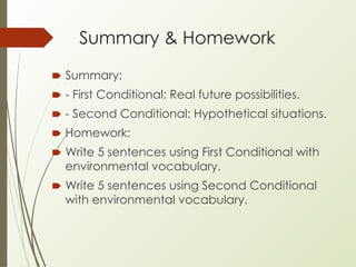 Summary & Homework
🠶 Summary:
🠶 - First Conditional: Real future possibilities.
🠶 - Second Conditional: Hypothetical situations.
🠶 Homework:
🠶 Write 5 sentences using First Conditional with
environmental vocabulary.
🠶 Write 5 sentences using Second Conditional
with environmental vocabulary.
 