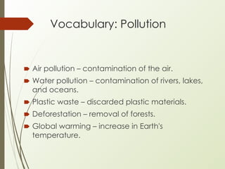 Vocabulary: Pollution
🠶 Air pollution – contamination of the air.
🠶 Water pollution – contamination of rivers, lakes,
and oceans.
🠶 Plastic waste – discarded plastic materials.
🠶 Deforestation – removal of forests.
🠶 Global warming – increase in Earth's
temperature.
 