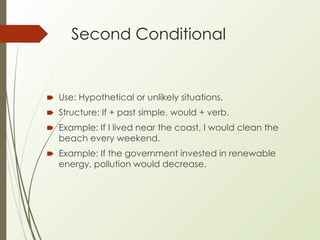 Second Conditional
🠶 Use: Hypothetical or unlikely situations.
🠶 Structure: If + past simple, would + verb.
🠶 Example: If I lived near the coast, I would clean the
beach every weekend.
🠶 Example: If the government invested in renewable
energy, pollution would decrease.
 