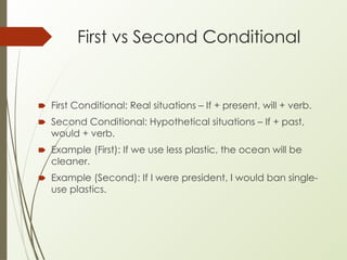 First vs Second Conditional
🠶 First Conditional: Real situations – If + present, will + verb.
🠶 Second Conditional: Hypothetical situations – If + past,
would + verb.
🠶 Example (First): If we use less plastic, the ocean will be
cleaner.
🠶 Example (Second): If I were president, I would ban single-
use plastics.
 