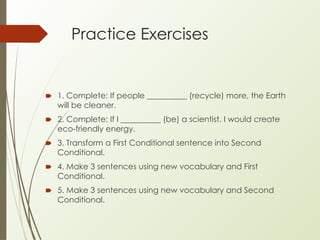 Practice Exercises
🠶 1. Complete: If people __________ (recycle) more, the Earth
will be cleaner.
🠶 2. Complete: If I __________ (be) a scientist, I would create
eco-friendly energy.
🠶 3. Transform a First Conditional sentence into Second
Conditional.
🠶 4. Make 3 sentences using new vocabulary and First
Conditional.
🠶 5. Make 3 sentences using new vocabulary and Second
Conditional.
 
