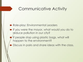 Communicative Activity
🠶 Role-play: Environmental Leaders
🠶 If you were the mayor, what would you do to
reduce pollution in our city?
🠶 If people stop using plastic bags, what will
happen to the environment?
🠶 Discuss in pairs and share ideas with the class.
 