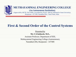 First & Second Order of the Control Systems
Presented by
Mr. C.S.Satheesh, M.E.,
Assistant Professor, Department of EEE,
Muthayammal Engineering College (Autonomous),
Namakkal (Dt), Rasipuram – 637408
MUTHAYAMMAL ENGINEERING COLLEGE
(An Autonomous Institution)
(Approved by AICTE, New Delhi, Accredited by NAAC, NBA & Affiliated to Anna University),
Rasipuram - 637 408, Namakkal Dist., Tamil Nadu, India.
 