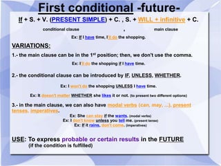 First conditional -future-
If + S. + V. (PRESENT SIMPLE) + C. , S. + WILL + infinitive + C.
conditional clause , main clause
Ex: If I have time, I'll do the shopping.
VARIATIONS:
1.- the main clause can be in the 1st
position; then, we don't use the comma.
Ex: I'll do the shopping if I have time.
2.- the conditional clause can be introduced by IF, UNLESS, WHETHER.
Ex: I won't do the shopping UNLESS I have time.
Ex: It doesn't matter WHETHER she likes it or not. (to present two different options)
3.- in the main clause, we can also have modal verbs (can, may, ...), present
tenses, imperatives.
Ex: She can stay if the wants. (modal verbs)
Ex: I don't know unless you tell me. (present tense)
Ex: If it rains, don't come. (imperatives)
USE: To express probable or certain results in the FUTURE
(if the condition is fulfilled)
 