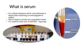 What is serum
• It is a fluid substance which is formed when a
blood tube containing no anticoagulant is
added.
• Serum doesn’t contain any coagulation factor
• It is used for tests such as bilirubin , mg,ca,Igs
2/20/2024 7
 