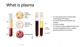 What is plasma
• It is the liquid portion of blood after
centrifuging of the blood
• It consist salts/minerals/water and
proteins
• Its color is yellow
• It is used to measure different tests such
as blood coagulation factors ,sodium,
glucose tolerance test and etc.,
2/20/2024 9
 