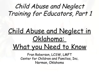 Child Abuse and Neglect
Training for Educators, Part 1

Child Abuse and Neglect in
        Oklahoma:
 What you Need to Know
        Fran Roberson, LCSW, LMFT
    Center for Children and Families, Inc.
             Norman, Oklahoma
 