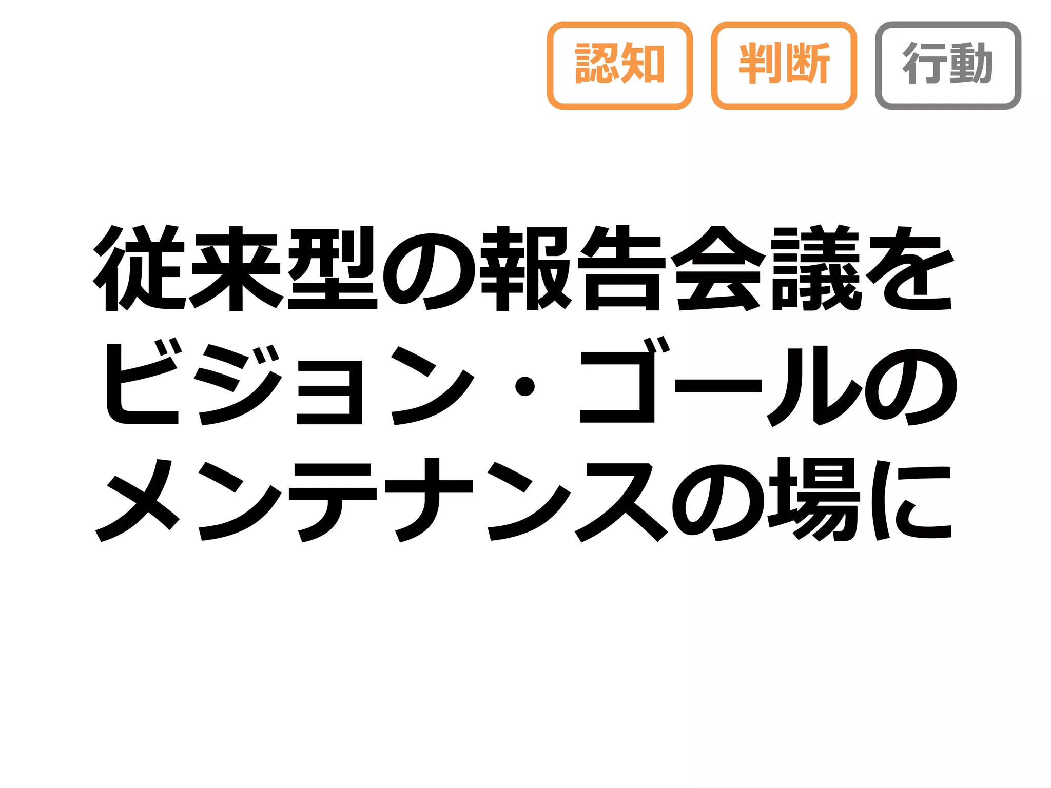 認知   判断   行動



従来型の報告会議を
ビジョン・ゴールの
メンテナンスの場に
 