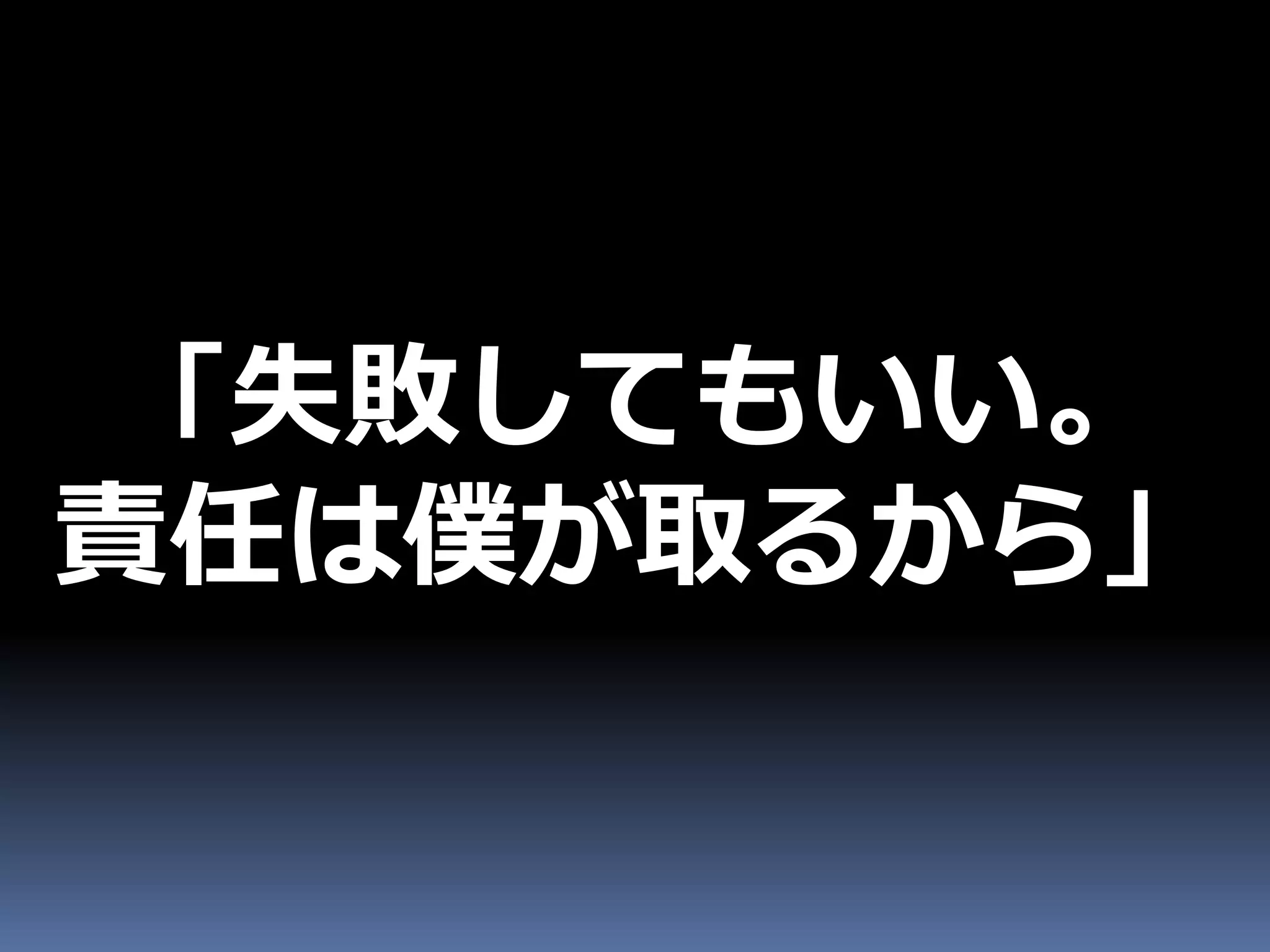 「失敗してもいい。
責任は僕が取るから」
 