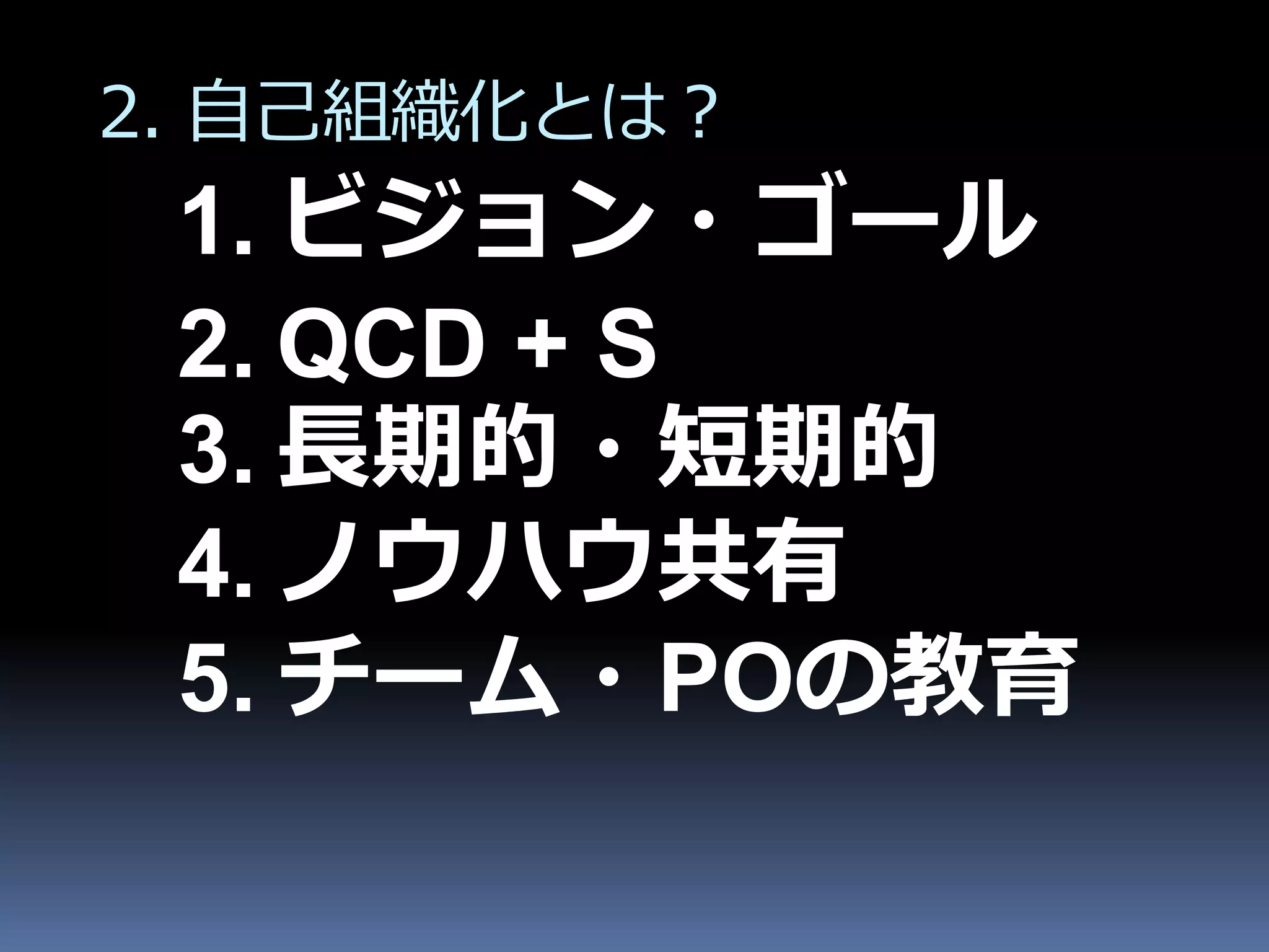 2. 自己組織化とは？
 1. ビジョン・ゴール
 2. QCD + S
 3. 長期的・短期的
 4. ノウハウ共有
 5. チーム・POの教育
 