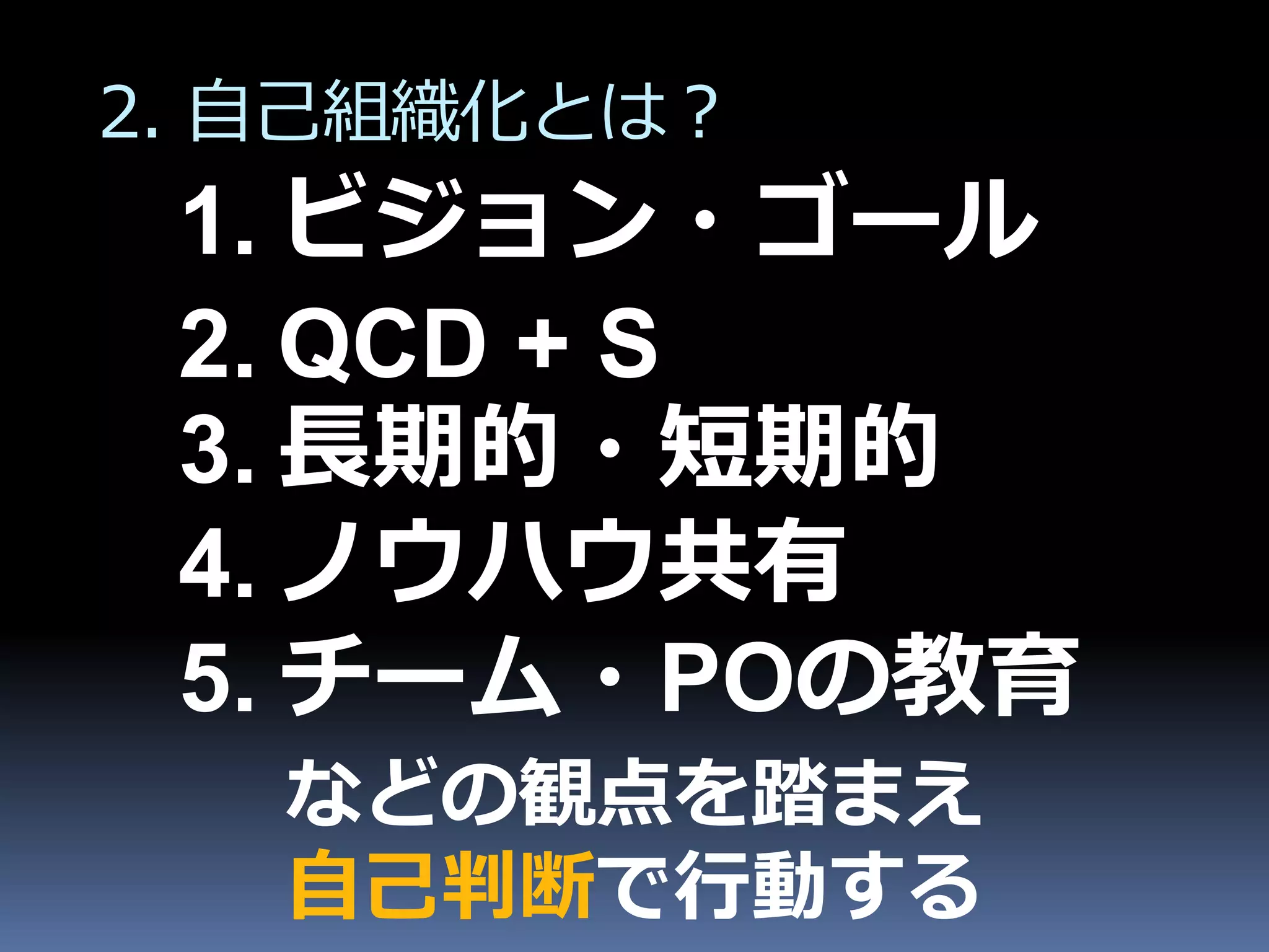 2. 自己組織化とは？
 1. ビジョン・ゴール
 2. QCD + S
 3. 長期的・短期的
 4. ノウハウ共有
 5. チーム・POの教育
   などの観点を踏まえ
   自己判断で行動する
 