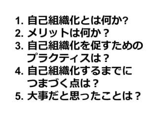 1. 自己組織化とは何か?
2. メリットは何か？
3. 自己組織化を促すための
   プラクティスは？
4. 自己組織化するまでに
   つまづく点は？
5. 大事だと思ったことは？
 