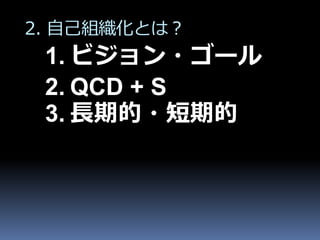2. 自己組織化とは？
 1. ビジョン・ゴール
 2. QCD + S
 3. 長期的・短期的
 