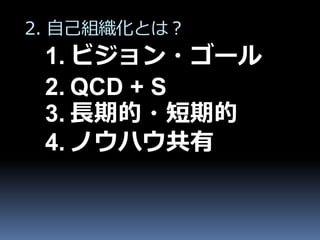 2. 自己組織化とは？
 1. ビジョン・ゴール
 2. QCD + S
 3. 長期的・短期的
 4. ノウハウ共有
 