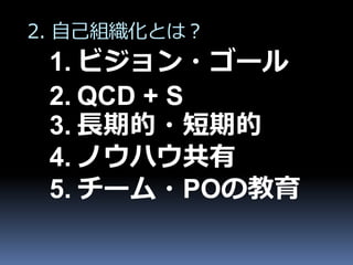 2. 自己組織化とは？
 1. ビジョン・ゴール
 2. QCD + S
 3. 長期的・短期的
 4. ノウハウ共有
 5. チーム・POの教育
 