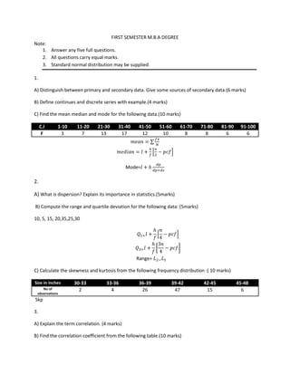 FIRST SEMESTER M.B.A DEGREE
Note:
   1. Answer any five full questions.
   2. All questions carry equal marks.
   3. Standard normal distribution may be supplied.

1.

A) Distinguish between primary and secondary data. Give some sources of secondary data.(6 marks)

B) Define continues and discrete series with example.(4 marks)

C) Find the mean median and mode for the following data.(10 marks)

     C.I    1-10    11-20     21-30     31-40     41-50     51-60      61-70   71-80    81-90    91-100
      F      3        7        13        17        12        10          8       8        6        6




                                             Mode=

2.

A) What is dispersion? Explain its importance in statistics.(5marks)

B) Compute the range and quartile deviation for the following data: (5marks)

10, 5, 15, 20,35,25,30




                                                 Range=

C) Calculate the skewness and kurtosis from the following frequency distribution :( 10 marks)

Size in inches     30-33           33-36          36-39           39-42         42-45           45-48
    No of            2               4             26              47            15               6
 observations
Skp

3.

A) Explain the term correlation. (4 marks)

B) Find the correlation coefficient from the following table.(10 marks)
 
