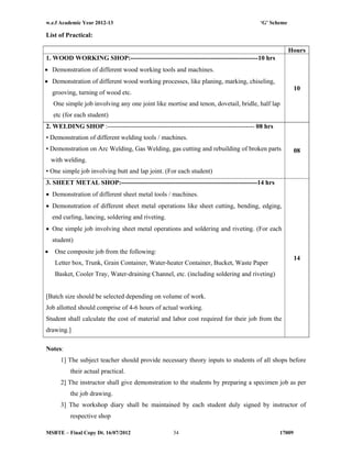 w.e.f Academic Year 2012-13 ‘G’ Scheme
MSBTE – Final Copy Dt. 16/07/2012 1700934
List of Practical:
Hours
1. WOOD WORKING SHOP:-----------------------------------------------------------10 hrs
 Demonstration of different wood working tools and machines.
 Demonstration of different wood working processes, like planing, marking, chiseling,
grooving, turning of wood etc.
One simple job involving any one joint like mortise and tenon, dovetail, bridle, half lap
etc (for each student)
10
2. WELDING SHOP :-------------------------------------------------------------------- 08 hrs
• Demonstration of different welding tools / machines.
• Demonstration on Arc Welding, Gas Welding, gas cutting and rebuilding of broken parts
with welding.
• One simple job involving butt and lap joint. (For each student)
08
3. SHEET METAL SHOP:---------------------------------------------------------------14 hrs
 Demonstration of different sheet metal tools / machines.
 Demonstration of different sheet metal operations like sheet cutting, bending, edging,
end curling, lancing, soldering and riveting.
 One simple job involving sheet metal operations and soldering and riveting. (For each
student)
 One composite job from the following:
Letter box, Trunk, Grain Container, Water-heater Container, Bucket, Waste Paper
Basket, Cooler Tray, Water-draining Channel, etc. (including soldering and riveting)
[Batch size should be selected depending on volume of work.
Job allotted should comprise of 4-6 hours of actual working.
Student shall calculate the cost of material and labor cost required for their job from the
drawing.]
14
Notes:
1] The subject teacher should provide necessary theory inputs to students of all shops before
their actual practical.
2] The instructor shall give demonstration to the students by preparing a specimen job as per
the job drawing.
3] The workshop diary shall be maintained by each student duly signed by instructor of
respective shop
 