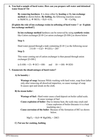 OPTC Edavanna Page 12
6. You had a sample of hard water. How can you prepare soft water and deionised
water from it? Or
By removing hardness. It is done either by heating or By ion exchange
method as shown below. By boiling, the following reactions occurs
ie M(HCO3 )2  MCO3 + H2O +CO2 M = Ca/Mg
[Explain the role of ion exchange resins in softening of hard water ? or Explain
ion exchange method?]
In ion exchange method hardness can be removed by using synthetic resins
like Cation exchanger [E-H+] or anion exchanger [E-OH-] as shown below
Step 1:
Hard water passed through a tank containing [E-H+] so the following occur
2 E-H+ + Ca2+  E2Ca + 2H+
Step 2:
This water coming out of cation exchanger is then passed through anion
exchanger [E-OH-]
ie E-OH- + Cl-  ECl + OH- and H+ + OH-  H2O
7. Enumerate the disadvantages of hard water?
A) In laundry :
Wastage of soap: because While washing with hard water, soap from lather
only after removing all dissolved impurities, so cause wastage of soap.
It causes spot and streak on the cloth.
B) In steam boiler :
Wastage of fuel:- Hard water cause a hard deposit on boiler called scale.
It cause wastage of fuel
Cause explosion of boiler: Due to intense heat, the scale may crack and
Cause explosion of boiler (because it is a heat
insulating one.)
Cause corrosion of the boiler: Because of the formation of HCl as shown
below.
MgCl2 + H2O  Mg(OH)2 + 2HCl
C) Not use for cooking, bathing
 