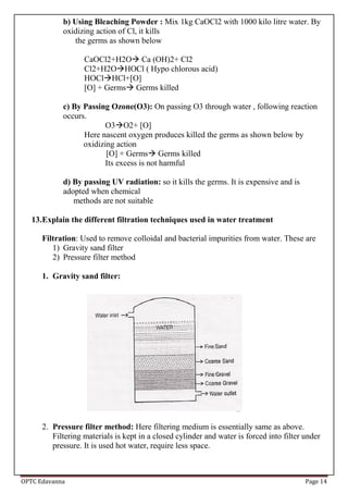 OPTC Edavanna Page 14
b) Using Bleaching Powder : Mix 1kg CaOCl2 with 1000 kilo litre water. By
oxidizing action of Cl, it kills
the germs as shown below
CaOCl2+H2O Ca (OH)2+ Cl2
Cl2+H2OHOCl ( Hypo chlorous acid)
HOClHCl+[O]
[O] + Germs Germs killed
c) By Passing Ozone(O3): On passing O3 through water , following reaction
occurs.
O3O2+ [O]
Here nascent oxygen produces killed the germs as shown below by
oxidizing action
[O] + Germs Germs killed
Its excess is not harmful
d) By passing UV radiation: so it kills the germs. It is expensive and is
adopted when chemical
methods are not suitable
13.Explain the different filtration techniques used in water treatment
Filtration: Used to remove colloidal and bacterial impurities from water. These are
1) Gravity sand filter
2) Pressure filter method
1. Gravity sand filter:
2. Pressure filter method: Here filtering medium is essentially same as above.
Filtering materials is kept in a closed cylinder and water is forced into filter under
pressure. It is used hot water, require less space.
 