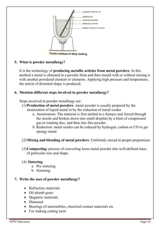 OPTC Edavanna Page 16
5. What is powder metallurgy?
It is the technology of producing metallic articles from metal powders. In this
method a metal is obtained in a powder form and then mould with or without mixing it
with another powdered element or elements. Applying high pressure and temperature,
the article of distorted shape is produced.
6. Mention different steps involved in powder metallurgy?
Steps involved in powder metallurgy are:
(1)Production of metal powders: metal powder is usually prepared by the
atomization of liquid metal or by the reduction of metal oxides
a. Atomization: The material is first melted in a furnace and forced through
the nozzle and broken down into small droplets by a blast of compressed
gas or rotating disc, and then into fine powder.
b. Reduction: metal oxides can be reduced by hydrogen, carbon or CO to get
spongy metal
(2)Mixing and blending of metal powders: Uniformly mixed in proper proportions
(3)Compacting: process of converting loose metal powder into well-defined mass
of particular size and shape.
(4) Sintering
a. Pre sintering
b. Sintering
7. Write the uses of powder metallurgy?
 Refractory materials
 Oil plumb gears
 Magnetic materials
 Diamond
 Bearings of automobiles, electrical contact materials etc
 For making cutting tools
 