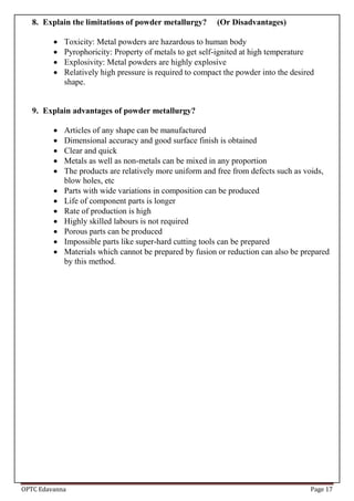 OPTC Edavanna Page 17
8. Explain the limitations of powder metallurgy? (Or Disadvantages)
 Toxicity: Metal powders are hazardous to human body
 Pyrophoricity: Property of metals to get self-ignited at high temperature
 Explosivity: Metal powders are highly explosive
 Relatively high pressure is required to compact the powder into the desired
shape.
9. Explain advantages of powder metallurgy?
 Articles of any shape can be manufactured
 Dimensional accuracy and good surface finish is obtained
 Clear and quick
 Metals as well as non-metals can be mixed in any proportion
 The products are relatively more uniform and free from defects such as voids,
blow holes, etc
 Parts with wide variations in composition can be produced
 Life of component parts is longer
 Rate of production is high
 Highly skilled labours is not required
 Porous parts can be produced
 Impossible parts like super-hard cutting tools can be prepared
 Materials which cannot be prepared by fusion or reduction can also be prepared
by this method.
 