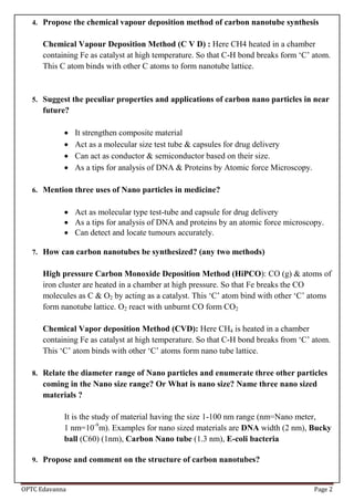 OPTC Edavanna Page 2
4. Propose the chemical vapour deposition method of carbon nanotube synthesis
Chemical Vapour Deposition Method (C V D) : Here CH4 heated in a chamber
containing Fe as catalyst at high temperature. So that C-H bond breaks form ‘C’ atom.
This C atom binds with other C atoms to form nanotube lattice.
5. Suggest the peculiar properties and applications of carbon nano particles in near
future?
 It strengthen composite material
 Act as a molecular size test tube & capsules for drug delivery
 Can act as conductor & semiconductor based on their size.
 As a tips for analysis of DNA & Proteins by Atomic force Microscopy.
6. Mention three uses of Nano particles in medicine?
 Act as molecular type test-tube and capsule for drug delivery
 As a tips for analysis of DNA and proteins by an atomic force microscopy.
 Can detect and locate tumours accurately.
7. How can carbon nanotubes be synthesized? (any two methods)
High pressure Carbon Monoxide Deposition Method (HiPCO): CO (g) & atoms of
iron cluster are heated in a chamber at high pressure. So that Fe breaks the CO
molecules as C & O2 by acting as a catalyst. This ‘C’ atom bind with other ‘C’ atoms
form nanotube lattice. O2 react with unburnt CO form CO2
Chemical Vapor deposition Method (CVD): Here CH4 is heated in a chamber
containing Fe as catalyst at high temperature. So that C-H bond breaks from ‘C’ atom.
This ‘C’ atom binds with other ‘C’ atoms form nano tube lattice.
8. Relate the diameter range of Nano particles and enumerate three other particles
coming in the Nano size range? Or What is nano size? Name three nano sized
materials ?
It is the study of material having the size 1-100 nm range (nm=Nano meter,
1 nm=10-9
m). Examples for nano sized materials are DNA width (2 nm), Bucky
ball (C60) (1nm), Carbon Nano tube (1.3 nm), E-coli bacteria
9. Propose and comment on the structure of carbon nanotubes?
 