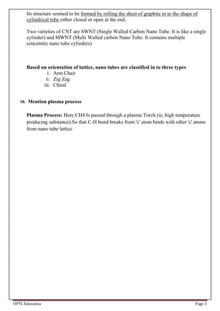 OPTC Edavanna Page 3
Its structure seemed to be formed by rolling the sheet of graphite in to the shape of
cylindrical tube either closed or open at the end.
Two varieties of CNT are SWNT (Single Walled Carbon Nano Tube. It is like a single
cylinder) and MWNT (Multi Walled carbon Nano Tube. It contains multiple
concentric nano tube cylinders)
Based on orientation of lattice, nano tubes are classified in to three types
i. Arm Chair
ii. Zig Zag
iii. Chiral
10. Mention plasma process
Plasma Process: Here CH4 Is passed through a plasma Torch (ie; high temperature
producing substance).So that C-H bond breaks from 'c' atom binds with other 'c' atoms
from nano tube lattice
 