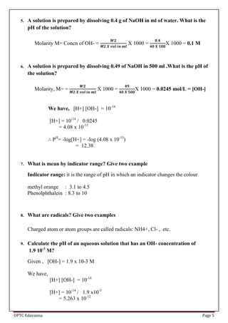 OPTC Edavanna Page 5
5. A solution is prepared by dissolving 0.4 g of NaOH in ml of water. What is the
pH of the solution?
Molarity M= Concn of OH- = X 1000 = X 1000 = 0.1 M
6. A solution is prepared by dissolving 0.49 of NaOH in 500 ml .What is the pH of
the solution?
Molarity, M= = X 1000 = X 1000 = 0.0245 mol/L = [OH-]
We have, [H+] [OH-] = 10-14
[H+] = 10-14
/ 0.0245
= 4.08 x 10-13
PH
= -log[H+] = -log (4.08 x 10-13
)
= 12.38
7. What is mean by indicator range? Give two example
Indicator range: it is the range of pH in which an indicator changes the colour
methyl orange : 3.1 to 4.5
Phenolphthalein : 8.3 to 10
8. What are radicals? Give two examples
Charged atom or atom groups are called radicals: NH4+, Cl- , etc.
9. Calculate the pH of an aqueous solution that has an OH- concentration of
1.9 10-3
M?
Given , [OH-] = 1.9 x 10-3 M
We have,
[H+] [OH-] = 10-14
[H+] = 10-14
/ 1.9 x10-3
= 5.263 x 10-12
 