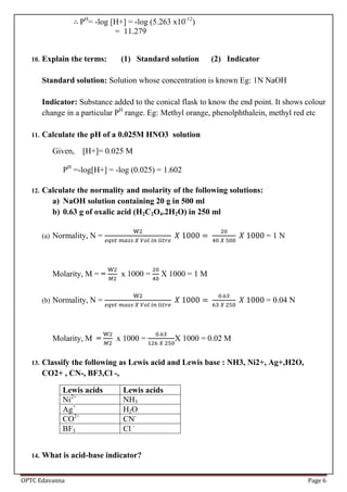 OPTC Edavanna Page 6
PH
= -log [H+] = -log (5.263 x10-12
)
= 11.279
10. Explain the terms: (1) Standard solution (2) Indicator
Standard solution: Solution whose concentration is known Eg: 1N NaOH
Indicator: Substance added to the conical flask to know the end point. It shows colour
change in a particular PH
range. Eg: Methyl orange, phenolphthalein, methyl red etc
11. Calculate the pH of a 0.025M HNO3 solution
Given, [H+]= 0.025 M
PH
=-log[H+] = -log (0.025) = 1.602
12. Calculate the normality and molarity of the following solutions:
a) NaOH solution containing 20 g in 500 ml
b) 0.63 g of oxalic acid (H2C2O4.2H2O) in 250 ml
(a) Normality, N = = 1 N
Molarity, M = = x 1000 = X 1000 = 1 M
(b) Normality, N = = 0.04 N
Molarity, M = x 1000 = X 1000 = 0.02 M
13. Classify the following as Lewis acid and Lewis base : NH3, Ni2+, Ag+,H2O,
CO2+ , CN-, BF3,Cl -,
Lewis acids Lewis acids
Ni2+
NH3
Ag+
H2O
CO2+
CN-
BF3 Cl -
14. What is acid-base indicator?
 