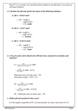 OPTC Edavanna Page 8
Here PH
is 5, so acidic. So it turn blue litmus solution to red. But there is no action on
red litmus Solution.
19. Calculate the pH and specify the nature of the following solutions :
a) [H+] = 0.0123 mol/l
o pH = -log[H+]
= -log(0.0123)
= 1.91, acidic
b) [H+] = 1x10-7 mol/l
o pH= -log[H+]
= -log(1x10-7)
= 7 , Neutral
c) [H+] = 5x10-13 mol/l
o pH = -log[H+]
= -log (5x10-3)
= 12.3 , basic
20. 3.15 g of oxalic acid is dissolved in 100 ml water, calculate its normality and
molarity?
N = X 1000
= X 1000 = 0.5 N
Molecular mass of oxalic acid = 126
Equivalent weight = 126/2 = 63
M = X 1000
= X 1000 = 0.25 M
M2 = Molecular mass of oxalic acid = 126
21. Define pH and mention its three uses?
It is the negative logarithm of H+ ion concentration. Its value varies from 0 to 14
 