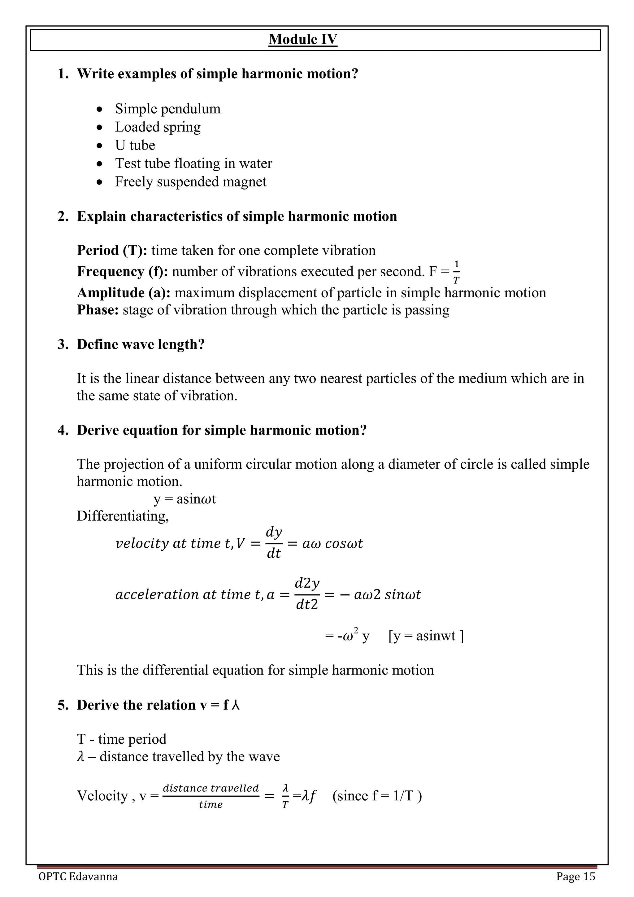 OPTC Edavanna Page 15
Module IV
1. Write examples of simple harmonic motion?
 Simple pendulum
 Loaded spring
 U tube
 Test tube floating in water
 Freely suspended magnet
2. Explain characteristics of simple harmonic motion
Period (T): time taken for one complete vibration
Frequency (f): number of vibrations executed per second. F =
Amplitude (a): maximum displacement of particle in simple harmonic motion
Phase: stage of vibration through which the particle is passing
3. Define wave length?
It is the linear distance between any two nearest particles of the medium which are in
the same state of vibration.
4. Derive equation for simple harmonic motion?
The projection of a uniform circular motion along a diameter of circle is called simple
harmonic motion.
y = asin t
Differentiating,
= - 2
y [y = asinwt ]
This is the differential equation for simple harmonic motion
5. Derive the relation v = f
T - time period
– distance travelled by the wave
Velocity , v = = (since f = 1/T )
 
