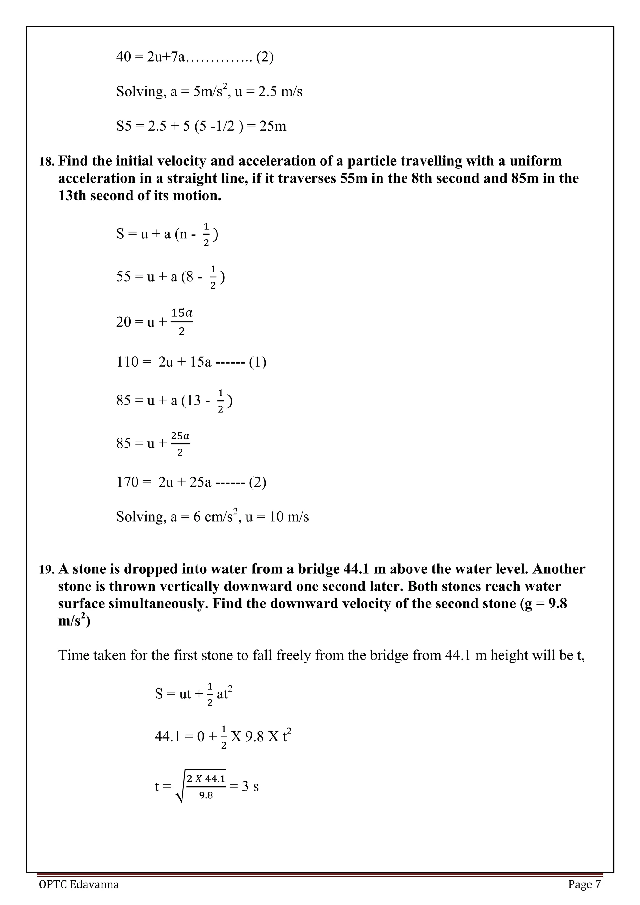 OPTC Edavanna Page 7
40 = 2u+7a………….. (2)
Solving, a = 5m/s2
, u = 2.5 m/s
S5 = 2.5 + 5 (5 -1/2 ) = 25m
18. Find the initial velocity and acceleration of a particle travelling with a uniform
acceleration in a straight line, if it traverses 55m in the 8th second and 85m in the
13th second of its motion.
S = u + a (n -
55 = u + a (8 -
20 = u +
110 = 2u + 15a ------ (1)
85 = u + a (13 -
85 = u +
170 = 2u + 25a ------ (2)
Solving, a = 6 cm/s2
, u = 10 m/s
19. A stone is dropped into water from a bridge 44.1 m above the water level. Another
stone is thrown vertically downward one second later. Both stones reach water
surface simultaneously. Find the downward velocity of the second stone (g = 9.8
m/s2
)
Time taken for the first stone to fall freely from the bridge from 44.1 m height will be t,
S = ut + at2
44.1 = 0 + X 9.8 X t2
t = √ = 3 s
 