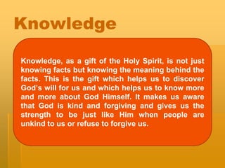 Knowledge
Knowledge, as a gift of the Holy Spirit, is not just
knowing facts but knowing the meaning behind the
facts. This is the gift which helps us to discover
God’s will for us and which helps us to know more
and more about God Himself. It makes us aware
that God is kind and forgiving and gives us the
strength to be just like Him when people are
unkind to us or refuse to forgive us.
 