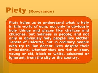 Piety (Reverance)
Piety helps us to understand what is holy
in this world of ours; not only in obviously
holy things and places like chalices and
churches, but holiness in people; and not
only in obviously holy people like Mother
Teresa of Calcutta, but in ordinary people
who try to live decent lives despite their
limitations, whether they are rich or poor,
young or old, black or white, educated or
ignorant, from the city or the country.
 