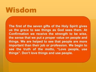 Wisdom
The first of the seven gifts of the Holy Spirit gives
us the grace to see things as God sees them. At
Confirmation we receive the strength to be wise,
the sense that we put a proper value on people and
things. We are helped to see that people are more
important than their job or profession. We begin to
see the truth of the motto, “Love people, use
things”. Don’t love things and use people.
 