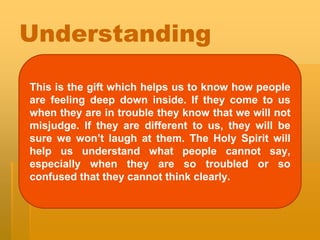 Understanding
This is the gift which helps us to know how people
are feeling deep down inside. If they come to us
when they are in trouble they know that we will not
misjudge. If they are different to us, they will be
sure we won’t laugh at them. The Holy Spirit will
help us understand what people cannot say,
especially when they are so troubled or so
confused that they cannot think clearly.
 