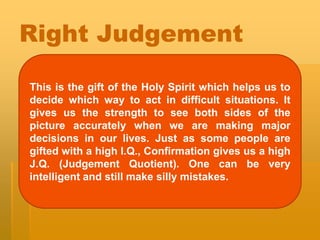 Right Judgement
This is the gift of the Holy Spirit which helps us to
decide which way to act in difficult situations. It
gives us the strength to see both sides of the
picture accurately when we are making major
decisions in our lives. Just as some people are
gifted with a high I.Q., Confirmation gives us a high
J.Q. (Judgement Quotient). One can be very
intelligent and still make silly mistakes.
 