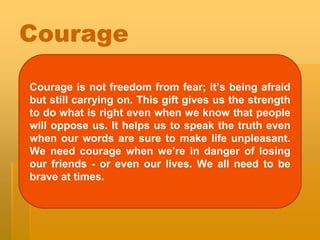 Courage
Courage is not freedom from fear; it’s being afraid
but still carrying on. This gift gives us the strength
to do what is right even when we know that people
will oppose us. It helps us to speak the truth even
when our words are sure to make life unpleasant.
We need courage when we’re in danger of losing
our friends - or even our lives. We all need to be
brave at times.
 