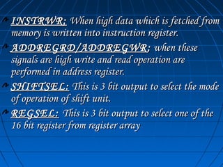 INSTRWR: When high data which is fetched from
memory is written into instruction register.
ADDREGRD/ADDREGWR : when these
signals are high write and read operation are
performed in address register.
SHIFTSEL: This is 3 bit output to select the mode
of operation of shift unit.
REGSEL: This is 3 bit output to select one of the
16 bit register from register array
 