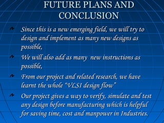FUTURE PLANS AND
            CONCLUSION
Since this is a new emerging field, we will try to
design and implement as many new designs as
possible,
We will also add as many new instructions as
possible,
From our project and related research, we have
learnt the whole “VLSI design flow”
Our project gives a way to verify, simulate and test
any design before manufacturing which is helpful
for saving time, cost and manpower in Industries.
 